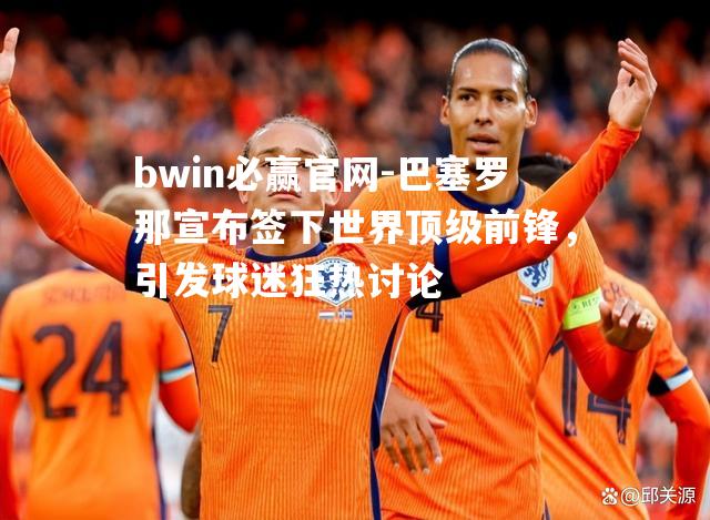 巴塞罗那宣布签下世界顶级前锋，引发球迷狂热讨论