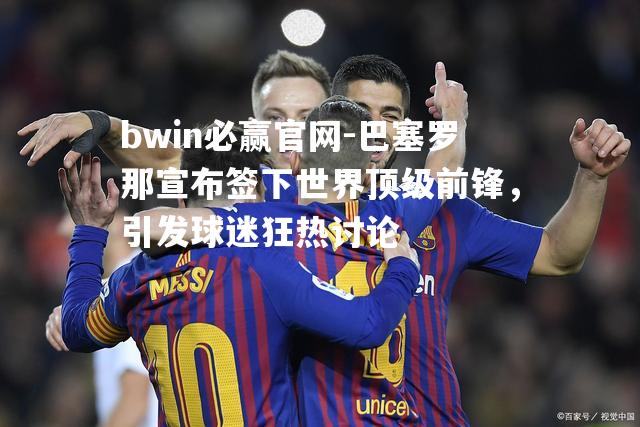巴塞罗那宣布签下世界顶级前锋，引发球迷狂热讨论