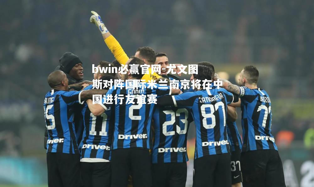 尤文图斯对阵国际米兰南京将在中国进行友谊赛