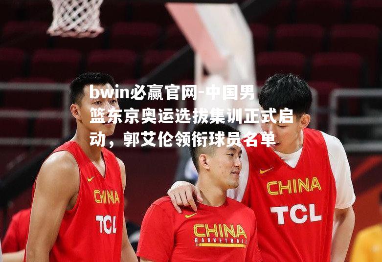 中国男篮东京奥运选拔集训正式启动，郭艾伦领衔球员名单