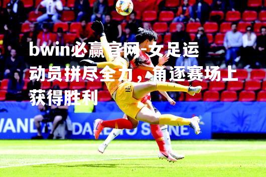女足运动员拼尽全力，角逐赛场上获得胜利
