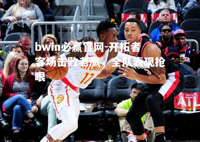 开拓者客场击败老鹰，全队表现抢眼
