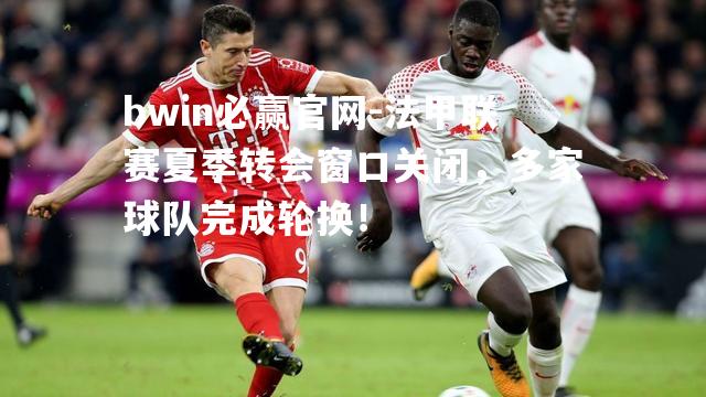法甲联赛夏季转会窗口关闭，多家球队完成轮换！